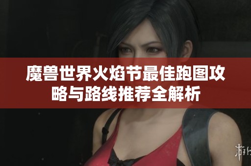 魔兽世界火焰节最佳跑图攻略与路线推荐全解析