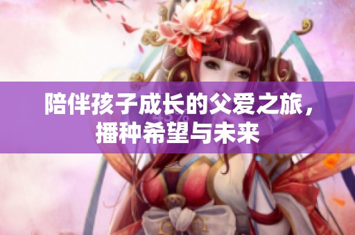 陪伴孩子成长的父爱之旅，播种希望与未来