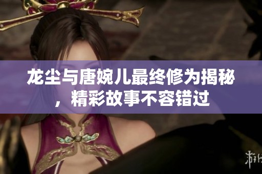 龙尘与唐婉儿最终修为揭秘，精彩故事不容错过