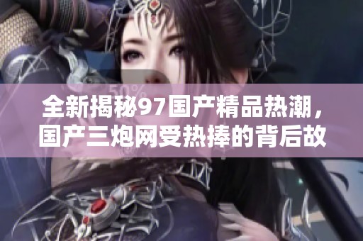 全新揭秘97国产精品热潮，国产三炮网受热捧的背后故事