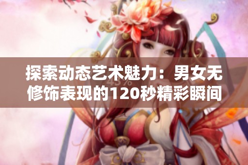 探索动态艺术魅力：男女无修饰表现的120秒精彩瞬间