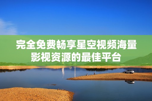 完全免费畅享星空视频海量影视资源的最佳平台
