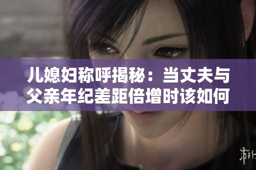 儿媳妇称呼揭秘：当丈夫与父亲年纪差距倍增时该如何称呼