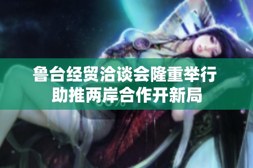 鲁台经贸洽谈会隆重举行 助推两岸合作开新局
