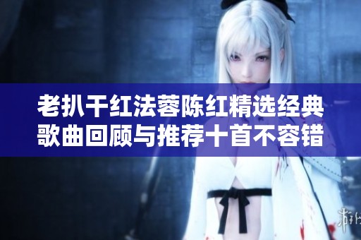老扒干红法蓉陈红精选经典歌曲回顾与推荐十首不容错过的作品