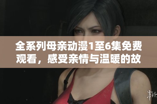 全系列母亲动漫1至6集免费观看，感受亲情与温暖的故事