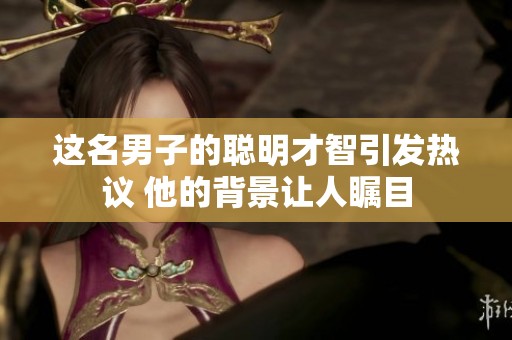 这名男子的聪明才智引发热议 他的背景让人瞩目