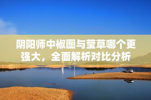 阴阳师中椒图与莹草哪个更强大，全面解析对比分析