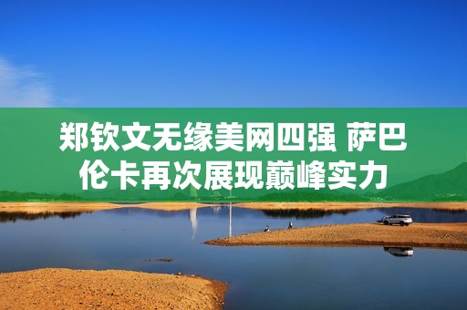 郑钦文无缘美网四强 萨巴伦卡再次展现巅峰实力