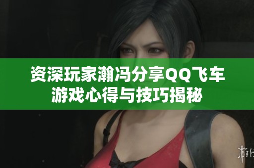 资深玩家瀚冯分享QQ飞车游戏心得与技巧揭秘