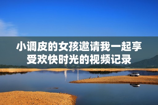 小调皮的女孩邀请我一起享受欢快时光的视频记录