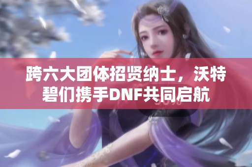 跨六大团体招贤纳士，沃特碧们携手DNF共同启航