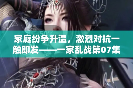 家庭纷争升温，激烈对抗一触即发——一家乱战第07集解读