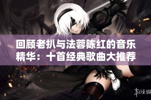 回顾老扒与法蓉陈红的音乐精华：十首经典歌曲大推荐