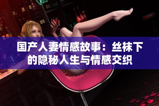 国产人妻情感故事：丝袜下的隐秘人生与情感交织