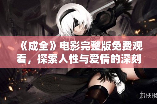 《成全》电影完整版免费观看，探索人性与爱情的深刻抉择与牺牲