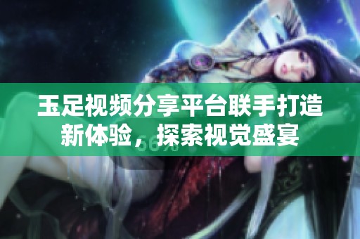 玉足视频分享平台联手打造新体验，探索视觉盛宴
