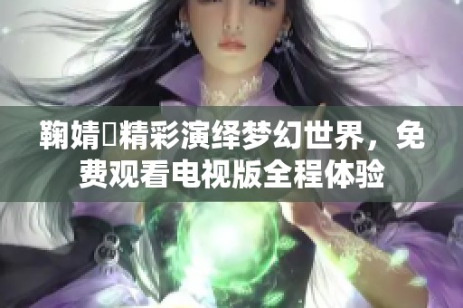 鞠婧祎精彩演绎梦幻世界，免费观看电视版全程体验