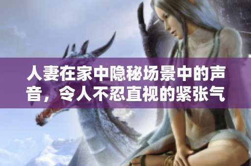 人妻在家中隐秘场景中的声音，令人不忍直视的紧张气氛