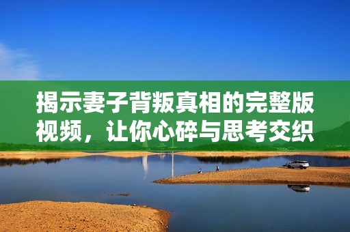 揭示妻子背叛真相的完整版视频，让你心碎与思考交织