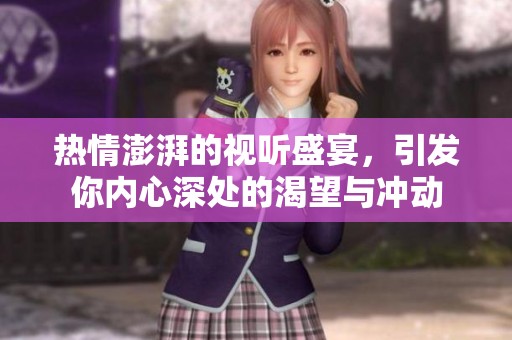 热情澎湃的视听盛宴，引发你内心深处的渴望与冲动