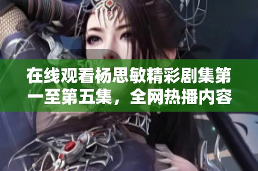 在线观看杨思敏精彩剧集第一至第五集，全网热播内容推荐