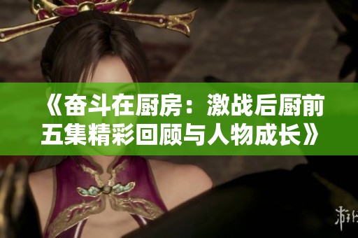 《奋斗在厨房：激战后厨前五集精彩回顾与人物成长》