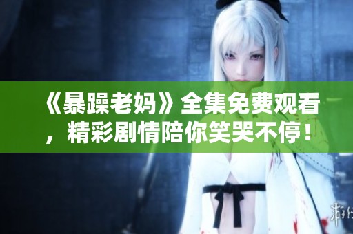 《暴躁老妈》全集免费观看，精彩剧情陪你笑哭不停！