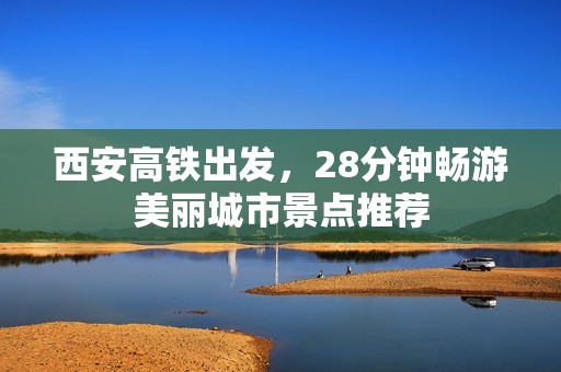 西安高铁出发，28分钟畅游美丽城市景点推荐