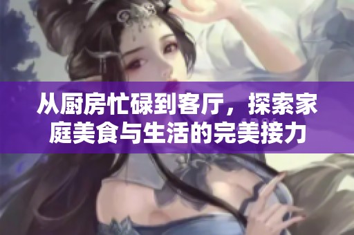 从厨房忙碌到客厅，探索家庭美食与生活的完美接力