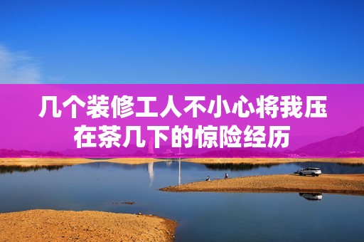 几个装修工人不小心将我压在茶几下的惊险经历