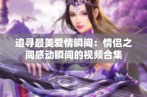 追寻最美爱情瞬间：情侣之间感动瞬间的视频合集
