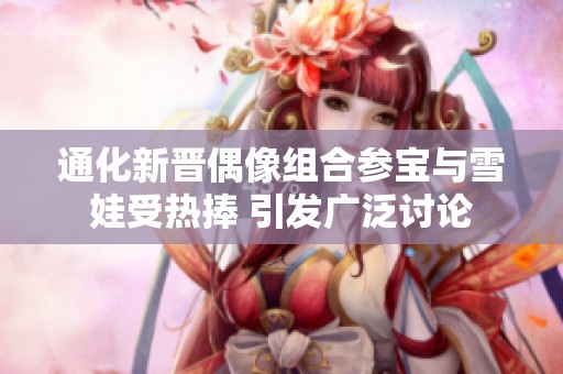 通化新晋偶像组合参宝与雪娃受热捧 引发广泛讨论