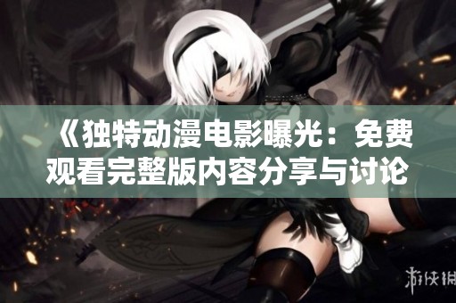 《独特动漫电影曝光：免费观看完整版内容分享与讨论》
