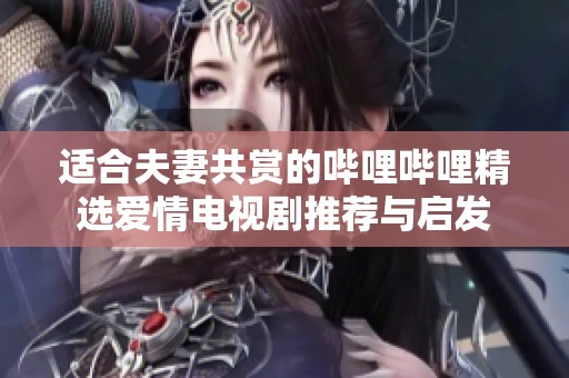 适合夫妻共赏的哔哩哔哩精选爱情电视剧推荐与启发