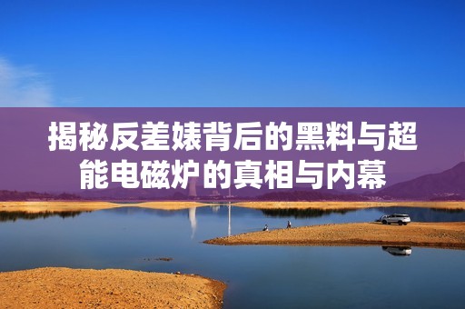揭秘反差婊背后的黑料与超能电磁炉的真相与内幕