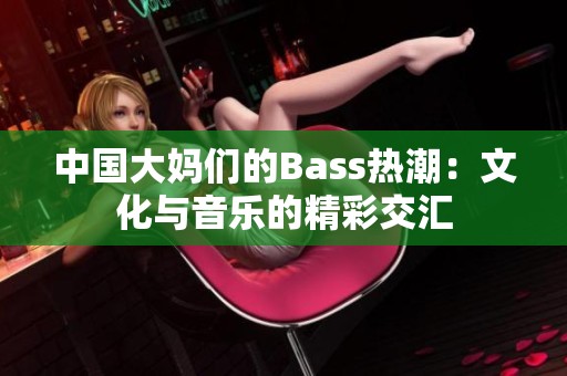 中国大妈们的Bass热潮：文化与音乐的精彩交汇