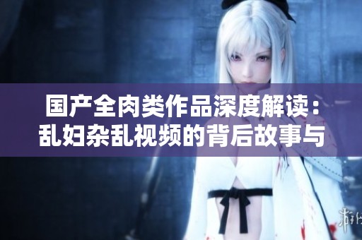 国产全肉类作品深度解读：乱妇杂乱视频的背后故事与文化分析