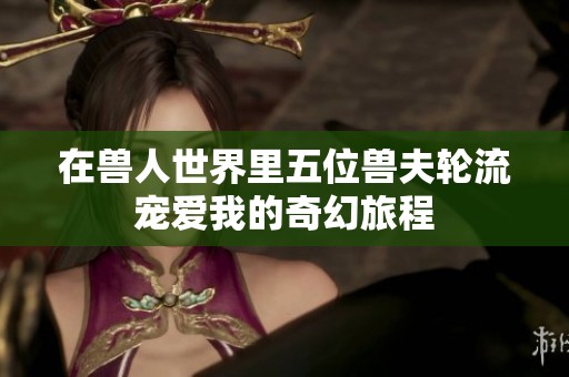 在兽人世界里五位兽夫轮流宠爱我的奇幻旅程