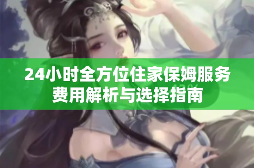 24小时全方位住家保姆服务费用解析与选择指南