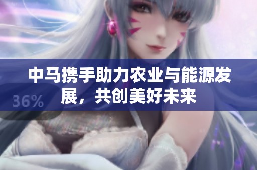 中马携手助力农业与能源发展，共创美好未来