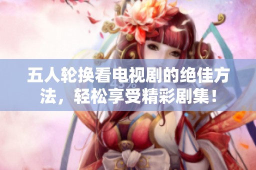 五人轮换看电视剧的绝佳方法，轻松享受精彩剧集！