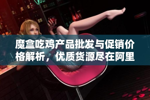 魔盒吃鸡产品批发与促销价格解析，优质货源尽在阿里巴巴