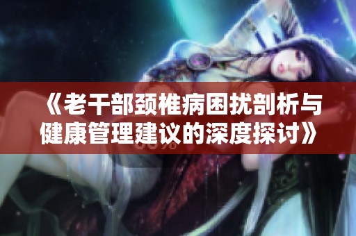 《老干部颈椎病困扰剖析与健康管理建议的深度探讨》