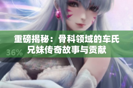 重磅揭秘：骨科领域的车氏兄妹传奇故事与贡献