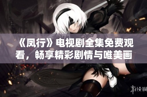 《凤行》电视剧全集免费观看，畅享精彩剧情与唯美画面