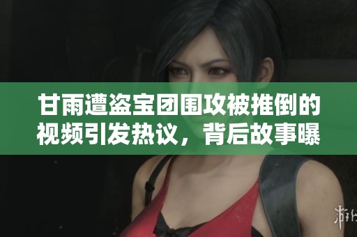 甘雨遭盗宝团围攻被推倒的视频引发热议，背后故事曝光