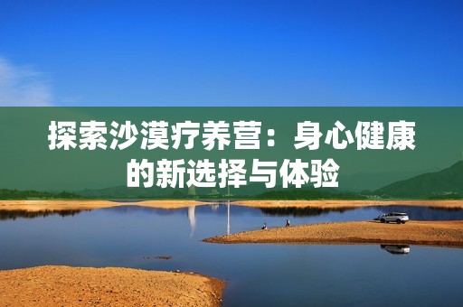 探索沙漠疗养营：身心健康的新选择与体验