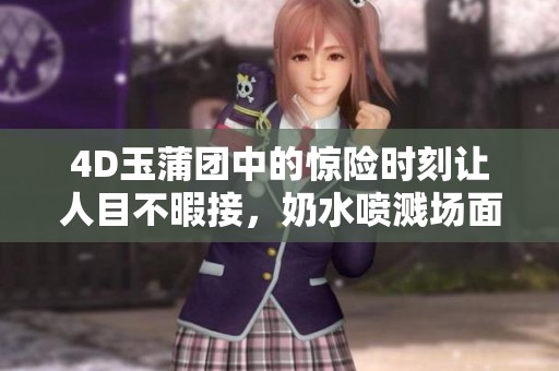 4D玉蒲团中的惊险时刻让人目不暇接，奶水喷溅场面引发热议