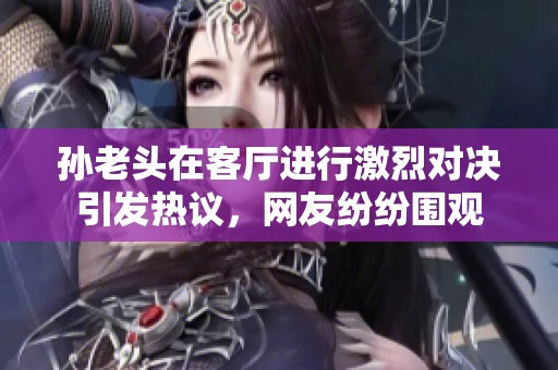 孙老头在客厅进行激烈对决引发热议，网友纷纷围观
